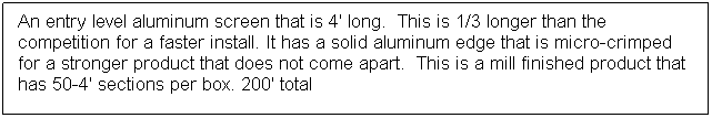 Text Box: An entry level aluminum screen that is 4' long.  This is 1/3 longer than the competition for a faster install. It has a solid aluminum edge that is micro-crimped for a stronger product that does not come apart.  This is a mill finished product that has 50-4' sections per box. 200' total
