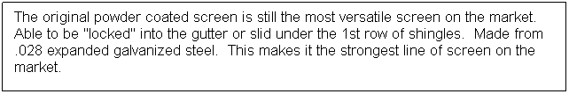 Text Box: The original powder coated screen is still the most versatile screen on the market.  Able to be "locked" into the gutter or slid under the 1st row of shingles.  Made from .028 expanded galvanized steel.  This makes it the strongest line of screen on the market.
