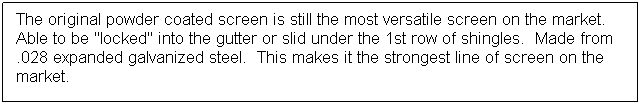 Text Box: The original powder coated screen is still the most versatile screen on the market.  Able to be "locked" into the gutter or slid under the 1st row of shingles.  Made from .028 expanded galvanized steel.  This makes it the strongest line of screen on the market.
